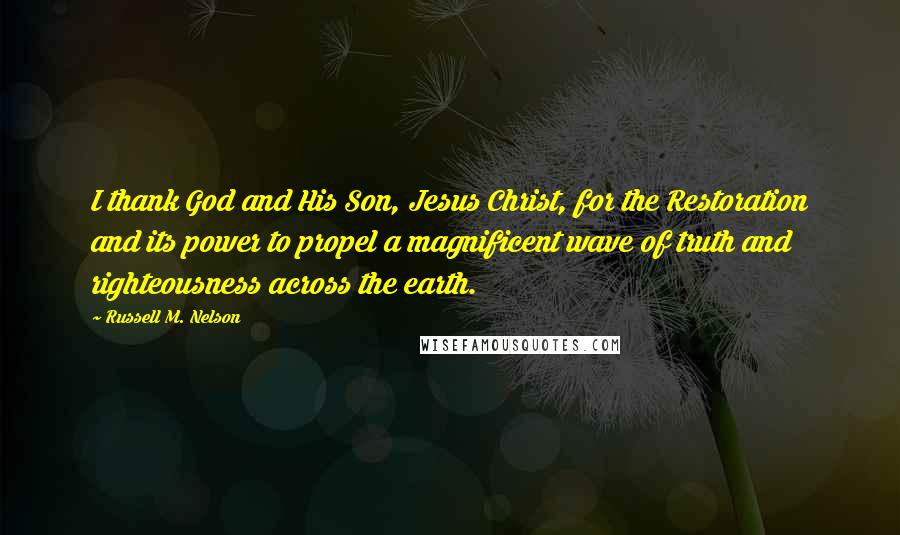 Russell M. Nelson Quotes: I thank God and His Son, Jesus Christ, for the Restoration and its power to propel a magnificent wave of truth and righteousness across the earth.