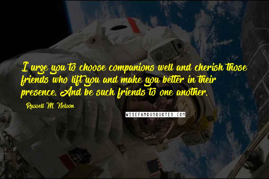 Russell M. Nelson Quotes: I urge you to choose companions well and cherish those friends who lift you and make you better in their presence. And be such friends to one another.