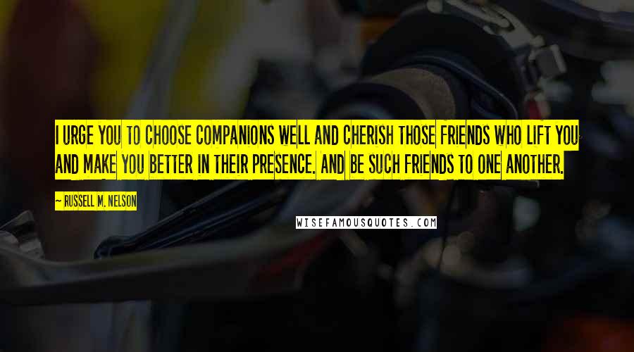 Russell M. Nelson Quotes: I urge you to choose companions well and cherish those friends who lift you and make you better in their presence. And be such friends to one another.