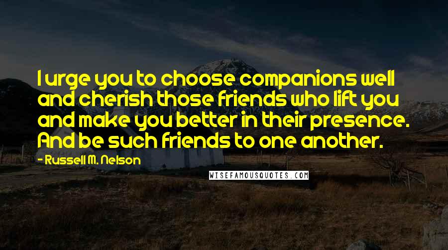 Russell M. Nelson Quotes: I urge you to choose companions well and cherish those friends who lift you and make you better in their presence. And be such friends to one another.