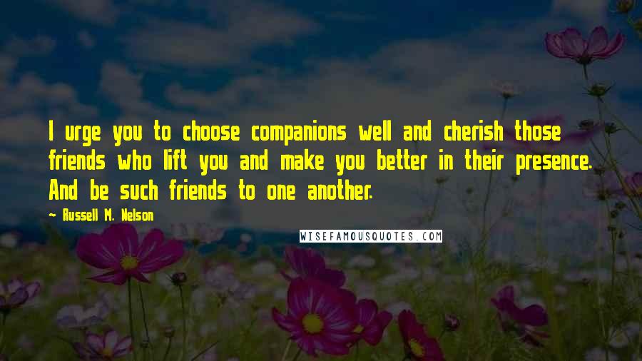 Russell M. Nelson Quotes: I urge you to choose companions well and cherish those friends who lift you and make you better in their presence. And be such friends to one another.
