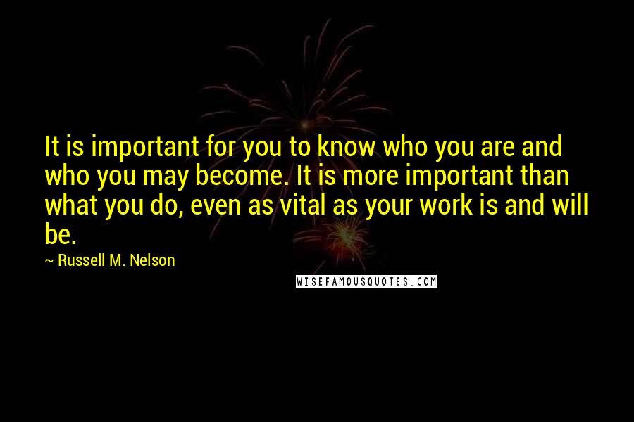 Russell M. Nelson Quotes: It is important for you to know who you are and who you may become. It is more important than what you do, even as vital as your work is and will be.