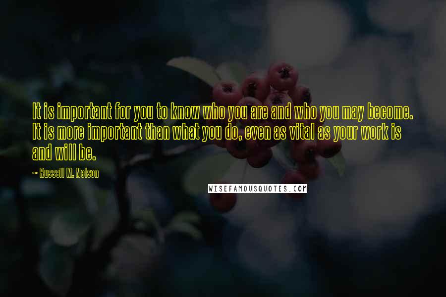 Russell M. Nelson Quotes: It is important for you to know who you are and who you may become. It is more important than what you do, even as vital as your work is and will be.