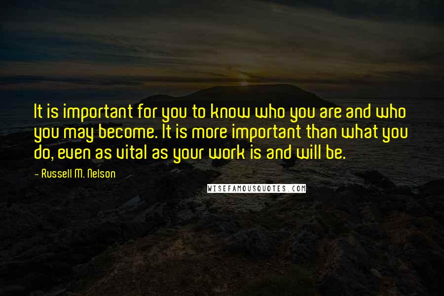 Russell M. Nelson Quotes: It is important for you to know who you are and who you may become. It is more important than what you do, even as vital as your work is and will be.