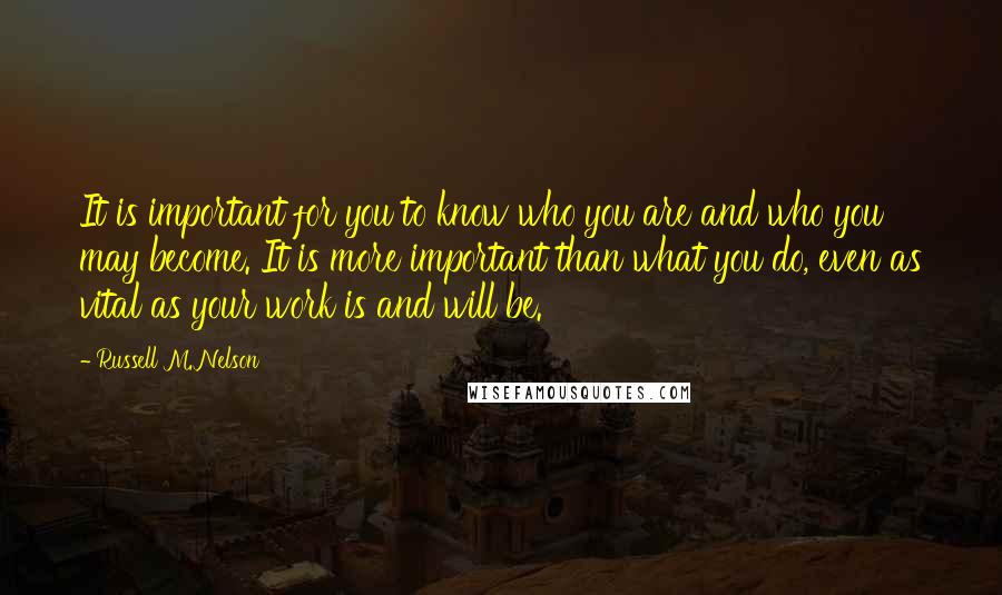 Russell M. Nelson Quotes: It is important for you to know who you are and who you may become. It is more important than what you do, even as vital as your work is and will be.