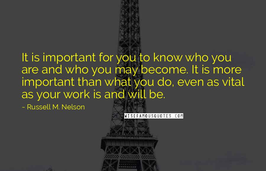 Russell M. Nelson Quotes: It is important for you to know who you are and who you may become. It is more important than what you do, even as vital as your work is and will be.