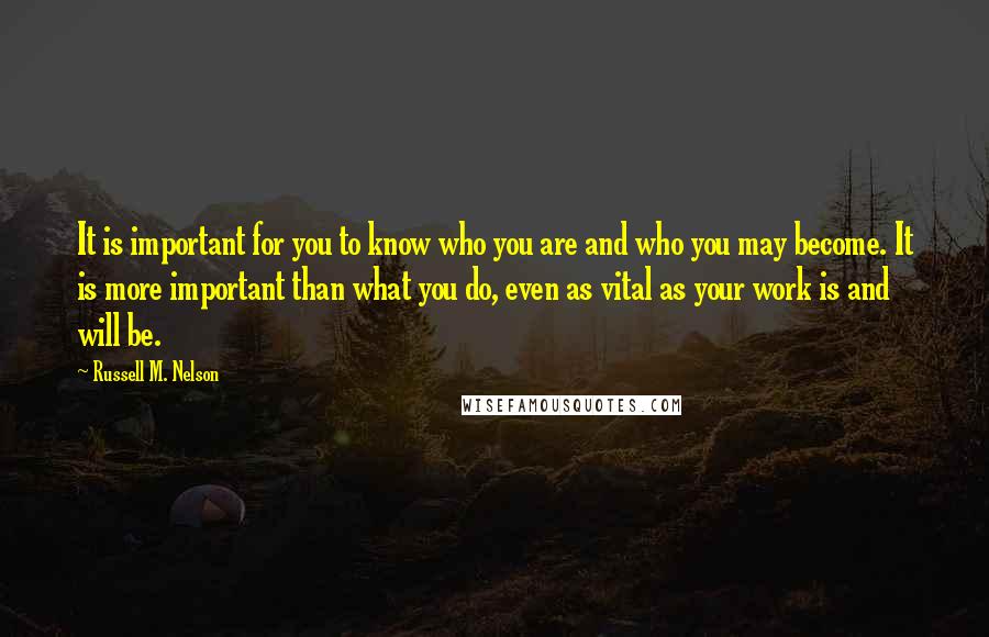 Russell M. Nelson Quotes: It is important for you to know who you are and who you may become. It is more important than what you do, even as vital as your work is and will be.