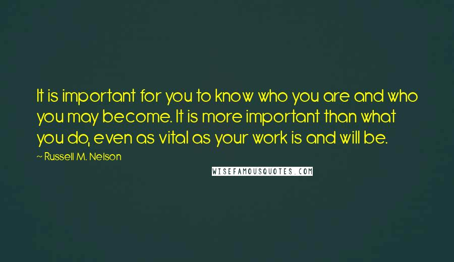 Russell M. Nelson Quotes: It is important for you to know who you are and who you may become. It is more important than what you do, even as vital as your work is and will be.