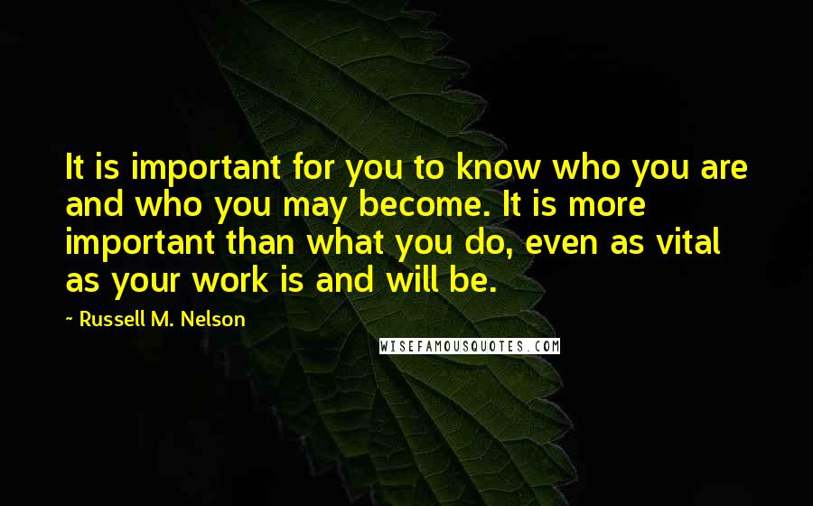 Russell M. Nelson Quotes: It is important for you to know who you are and who you may become. It is more important than what you do, even as vital as your work is and will be.