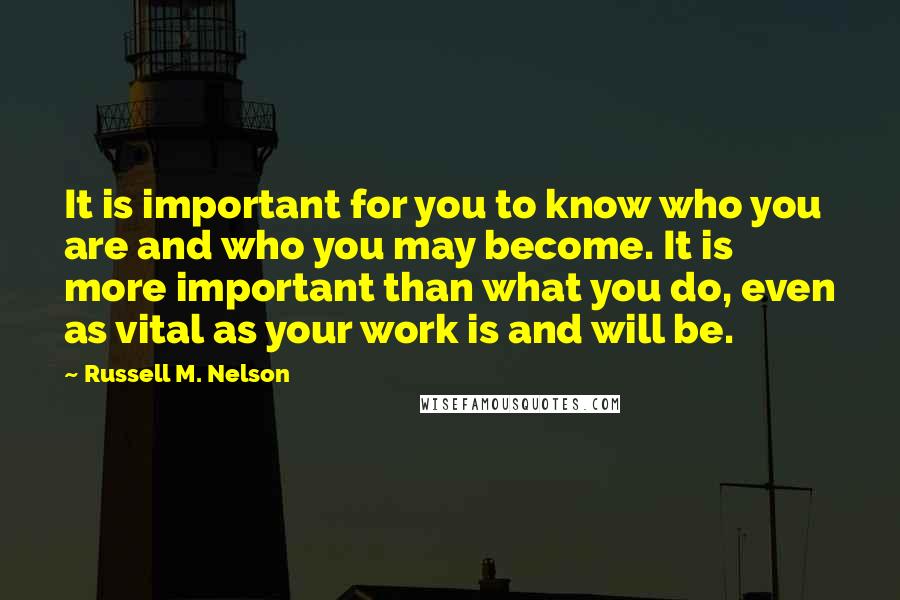 Russell M. Nelson Quotes: It is important for you to know who you are and who you may become. It is more important than what you do, even as vital as your work is and will be.