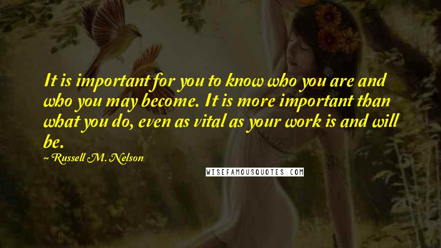 Russell M. Nelson Quotes: It is important for you to know who you are and who you may become. It is more important than what you do, even as vital as your work is and will be.