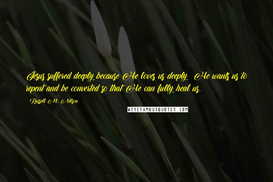 Russell M. Nelson Quotes: Jesus suffered deeply because He loves us deeply! He wants us to repent and be converted so that He can fully heal us.