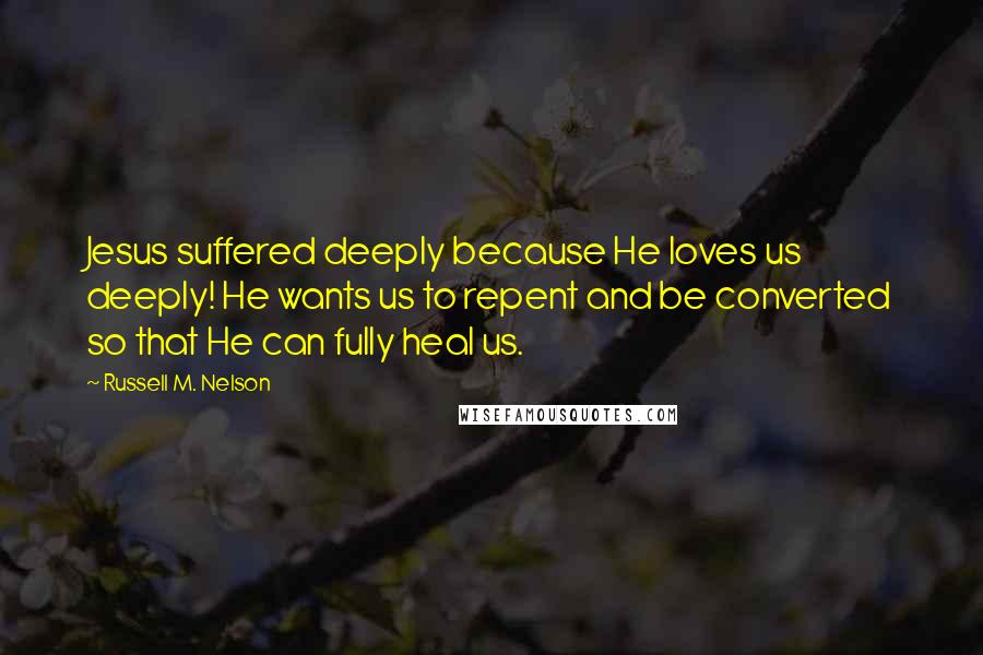 Russell M. Nelson Quotes: Jesus suffered deeply because He loves us deeply! He wants us to repent and be converted so that He can fully heal us.