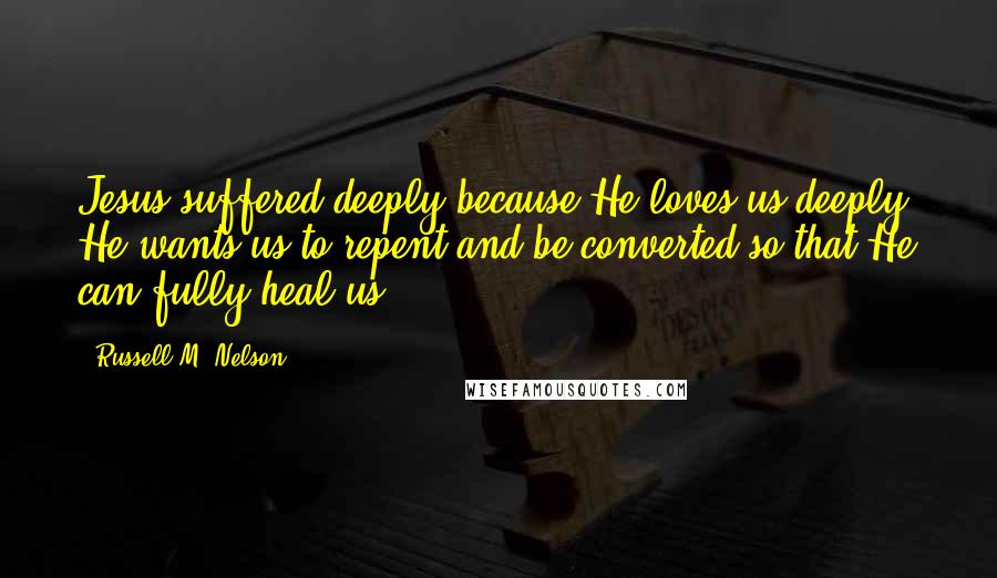 Russell M. Nelson Quotes: Jesus suffered deeply because He loves us deeply! He wants us to repent and be converted so that He can fully heal us.