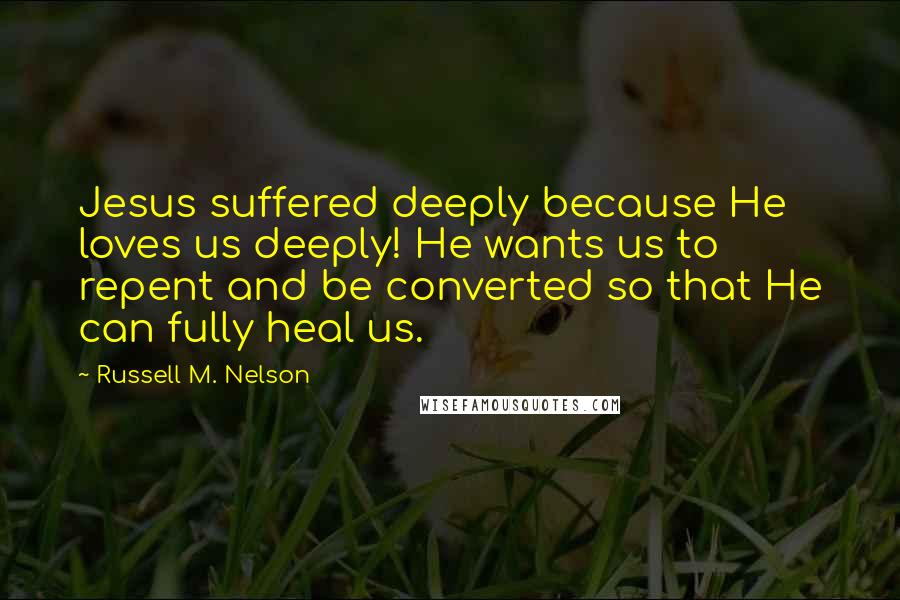 Russell M. Nelson Quotes: Jesus suffered deeply because He loves us deeply! He wants us to repent and be converted so that He can fully heal us.