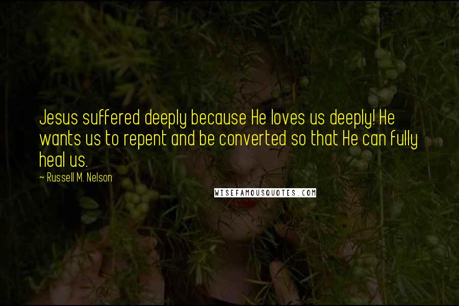 Russell M. Nelson Quotes: Jesus suffered deeply because He loves us deeply! He wants us to repent and be converted so that He can fully heal us.