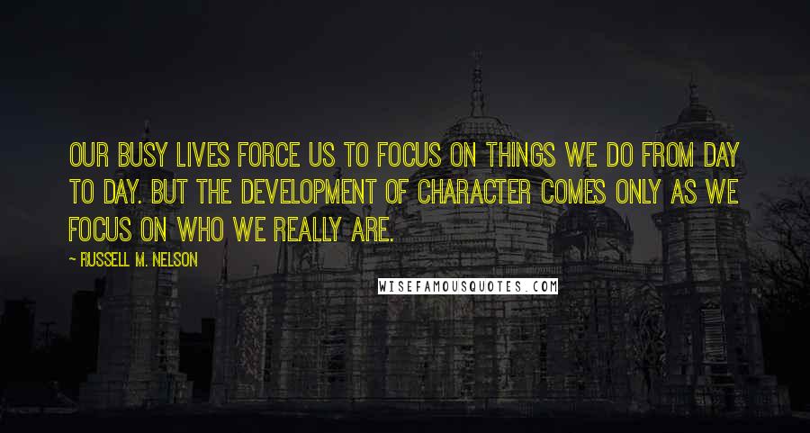 Russell M. Nelson Quotes: Our busy lives force us to focus on things we do from day to day. But the development of character comes only as we focus on who we really are.