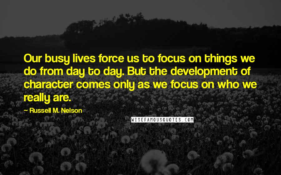 Russell M. Nelson Quotes: Our busy lives force us to focus on things we do from day to day. But the development of character comes only as we focus on who we really are.