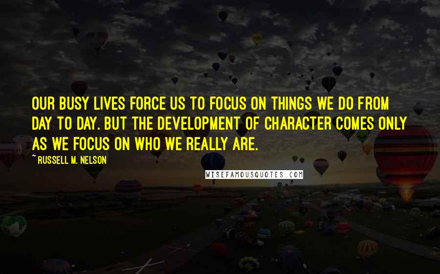 Russell M. Nelson Quotes: Our busy lives force us to focus on things we do from day to day. But the development of character comes only as we focus on who we really are.