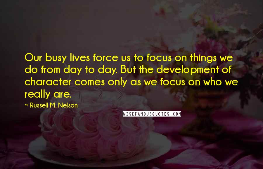 Russell M. Nelson Quotes: Our busy lives force us to focus on things we do from day to day. But the development of character comes only as we focus on who we really are.