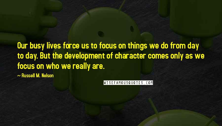 Russell M. Nelson Quotes: Our busy lives force us to focus on things we do from day to day. But the development of character comes only as we focus on who we really are.