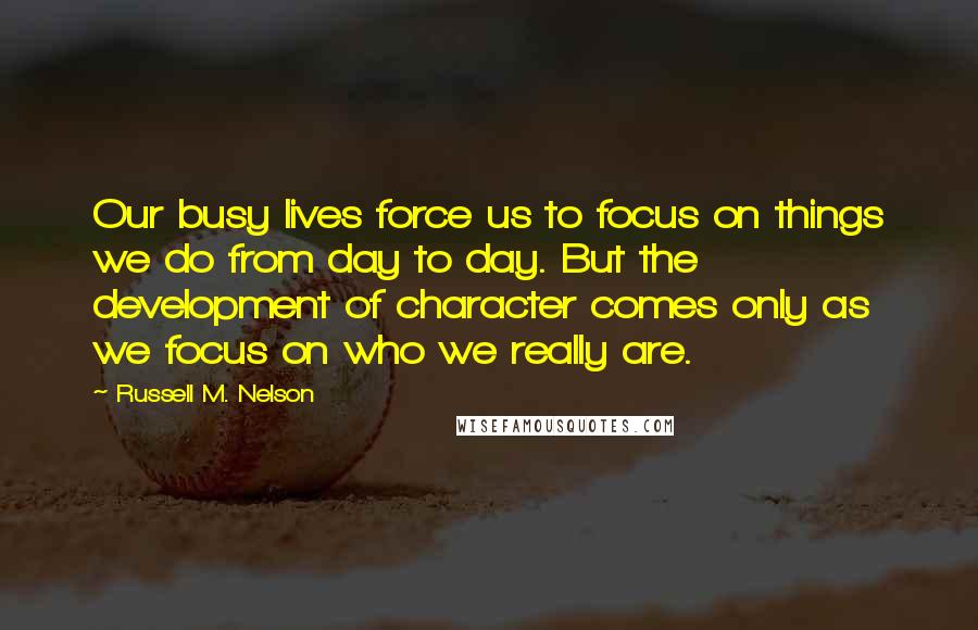 Russell M. Nelson Quotes: Our busy lives force us to focus on things we do from day to day. But the development of character comes only as we focus on who we really are.