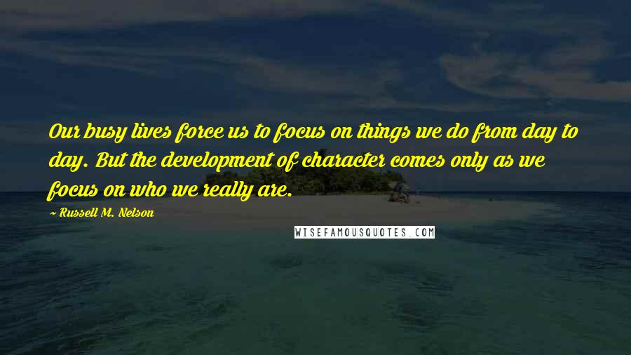 Russell M. Nelson Quotes: Our busy lives force us to focus on things we do from day to day. But the development of character comes only as we focus on who we really are.