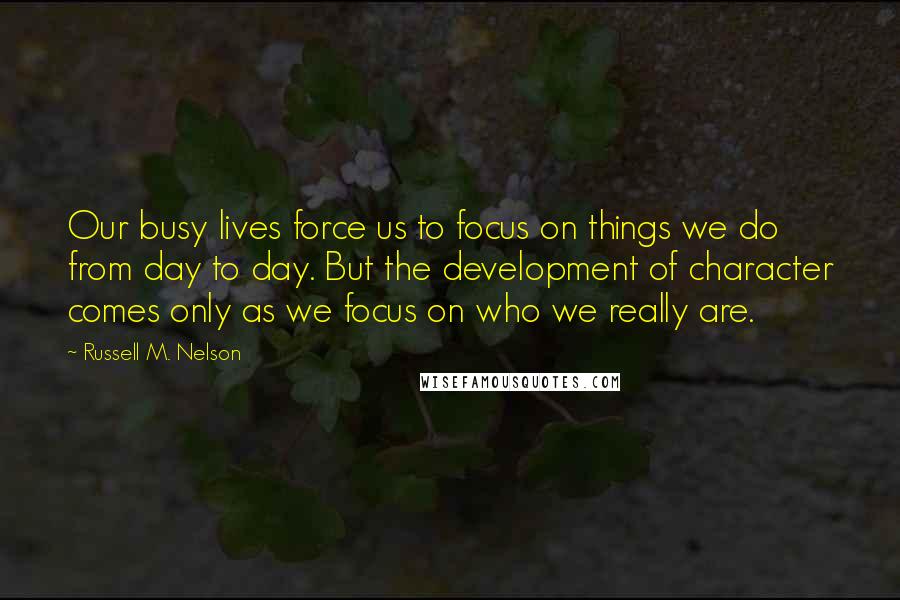 Russell M. Nelson Quotes: Our busy lives force us to focus on things we do from day to day. But the development of character comes only as we focus on who we really are.