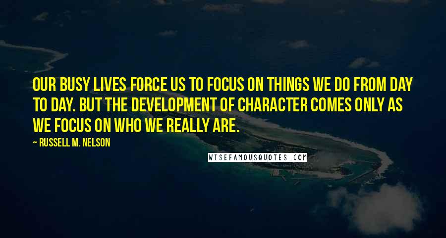 Russell M. Nelson Quotes: Our busy lives force us to focus on things we do from day to day. But the development of character comes only as we focus on who we really are.