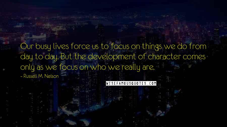 Russell M. Nelson Quotes: Our busy lives force us to focus on things we do from day to day. But the development of character comes only as we focus on who we really are.