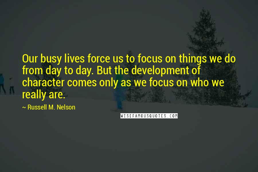 Russell M. Nelson Quotes: Our busy lives force us to focus on things we do from day to day. But the development of character comes only as we focus on who we really are.