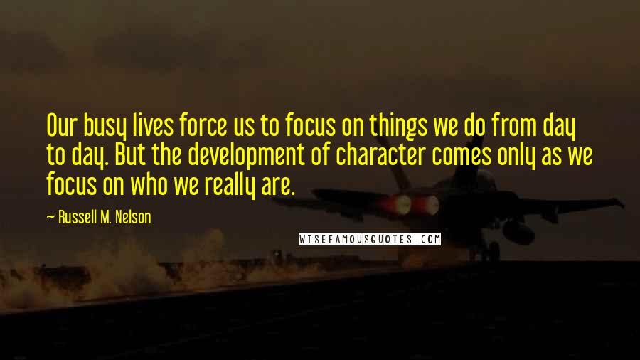 Russell M. Nelson Quotes: Our busy lives force us to focus on things we do from day to day. But the development of character comes only as we focus on who we really are.