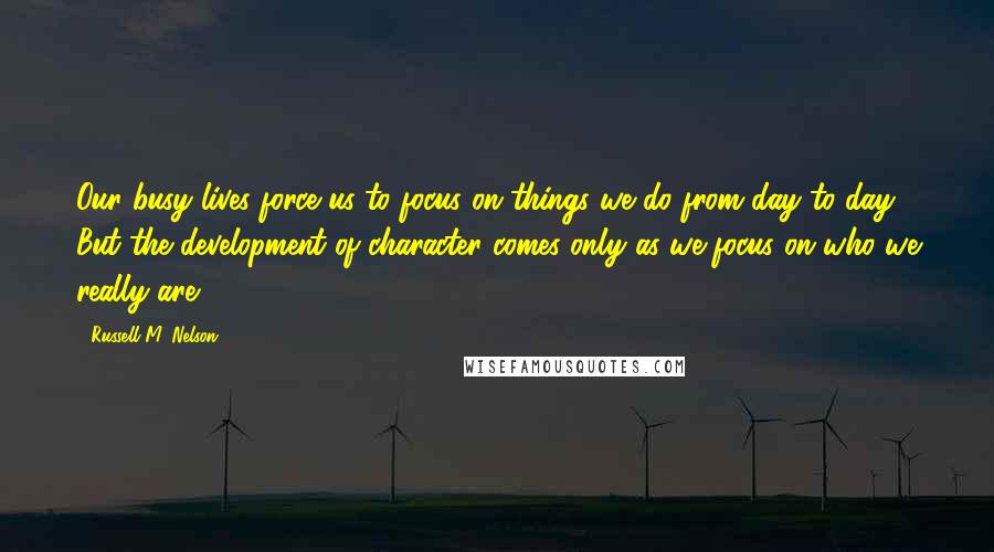 Russell M. Nelson Quotes: Our busy lives force us to focus on things we do from day to day. But the development of character comes only as we focus on who we really are.