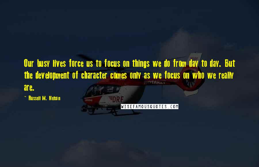 Russell M. Nelson Quotes: Our busy lives force us to focus on things we do from day to day. But the development of character comes only as we focus on who we really are.