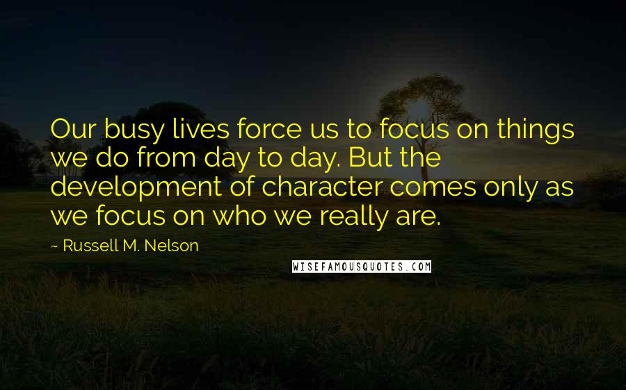 Russell M. Nelson Quotes: Our busy lives force us to focus on things we do from day to day. But the development of character comes only as we focus on who we really are.