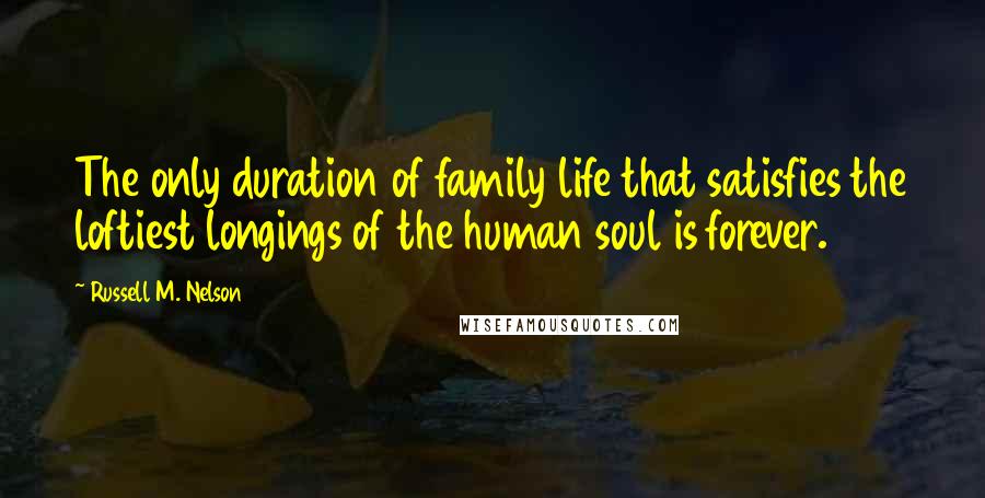 Russell M. Nelson Quotes: The only duration of family life that satisfies the loftiest longings of the human soul is forever.