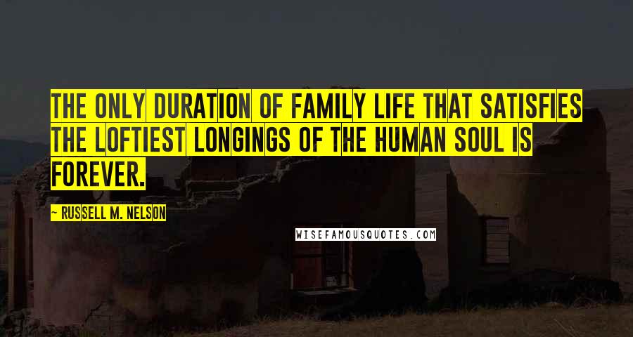 Russell M. Nelson Quotes: The only duration of family life that satisfies the loftiest longings of the human soul is forever.