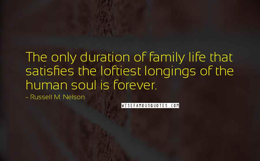 Russell M. Nelson Quotes: The only duration of family life that satisfies the loftiest longings of the human soul is forever.