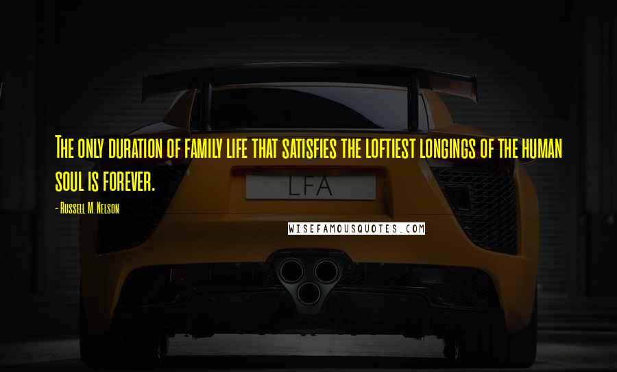 Russell M. Nelson Quotes: The only duration of family life that satisfies the loftiest longings of the human soul is forever.