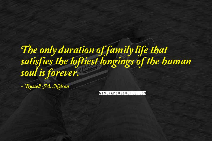 Russell M. Nelson Quotes: The only duration of family life that satisfies the loftiest longings of the human soul is forever.