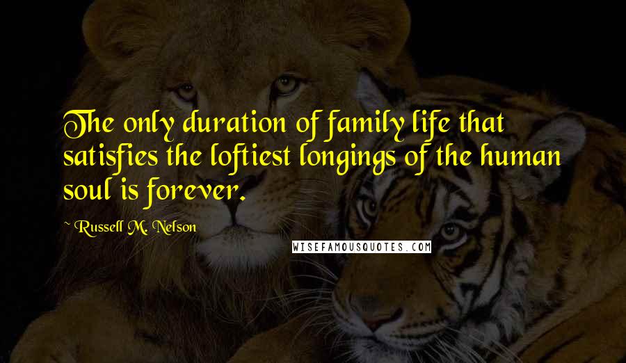 Russell M. Nelson Quotes: The only duration of family life that satisfies the loftiest longings of the human soul is forever.