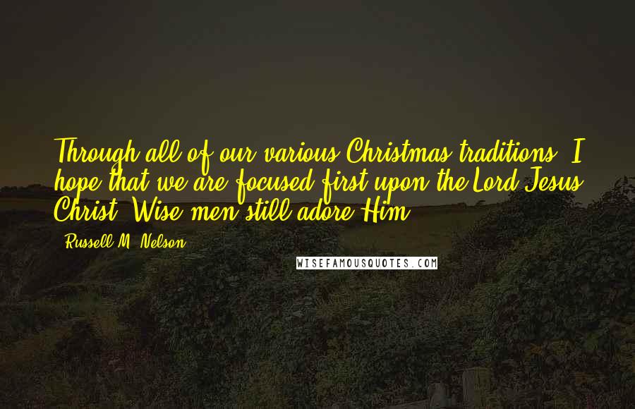 Russell M. Nelson Quotes: Through all of our various Christmas traditions, I hope that we are focused first upon the Lord Jesus Christ. Wise men still adore Him.