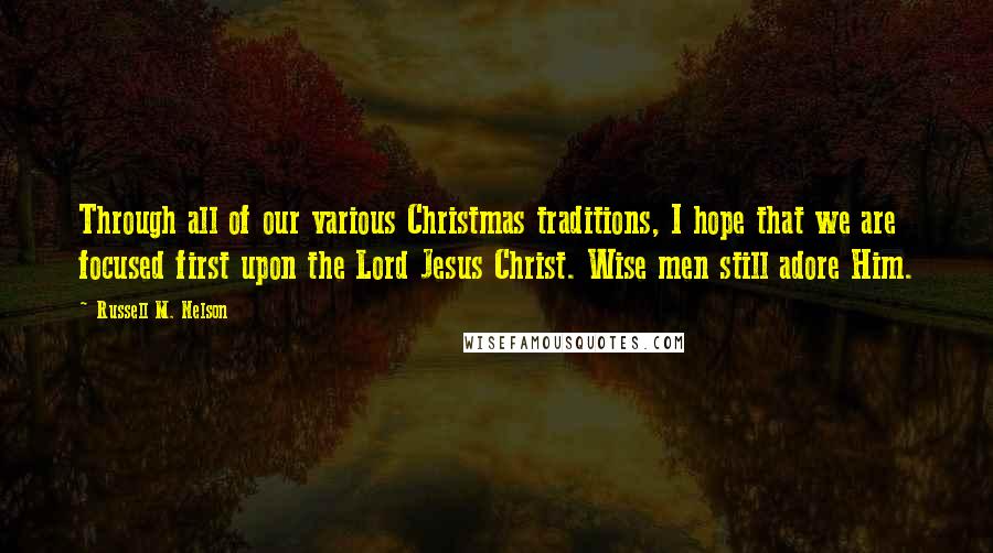 Russell M. Nelson Quotes: Through all of our various Christmas traditions, I hope that we are focused first upon the Lord Jesus Christ. Wise men still adore Him.