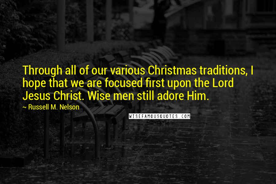 Russell M. Nelson Quotes: Through all of our various Christmas traditions, I hope that we are focused first upon the Lord Jesus Christ. Wise men still adore Him.