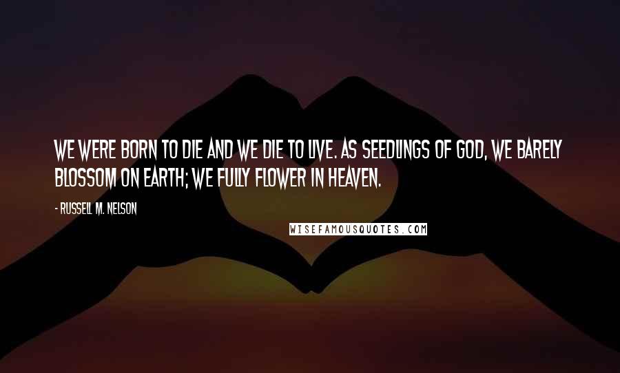 Russell M. Nelson Quotes: We were born to die and we die to live. As seedlings of God, we barely blossom on earth; we fully flower in heaven.