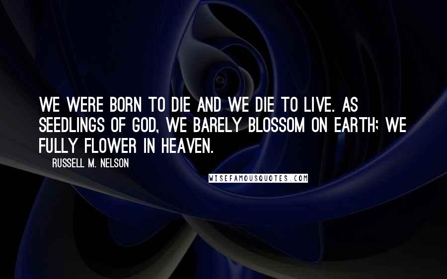 Russell M. Nelson Quotes: We were born to die and we die to live. As seedlings of God, we barely blossom on earth; we fully flower in heaven.