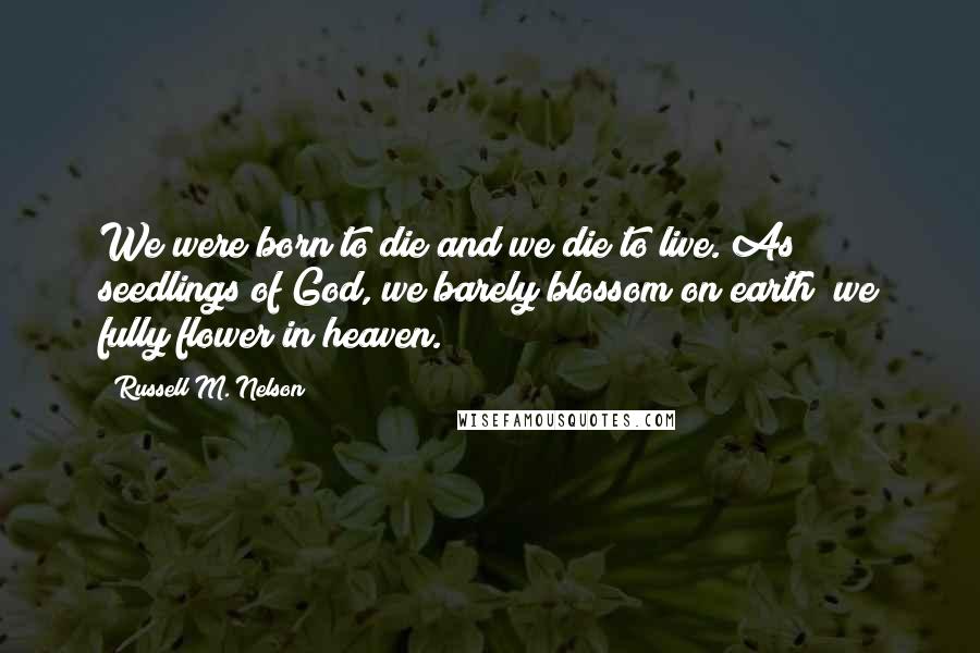 Russell M. Nelson Quotes: We were born to die and we die to live. As seedlings of God, we barely blossom on earth; we fully flower in heaven.