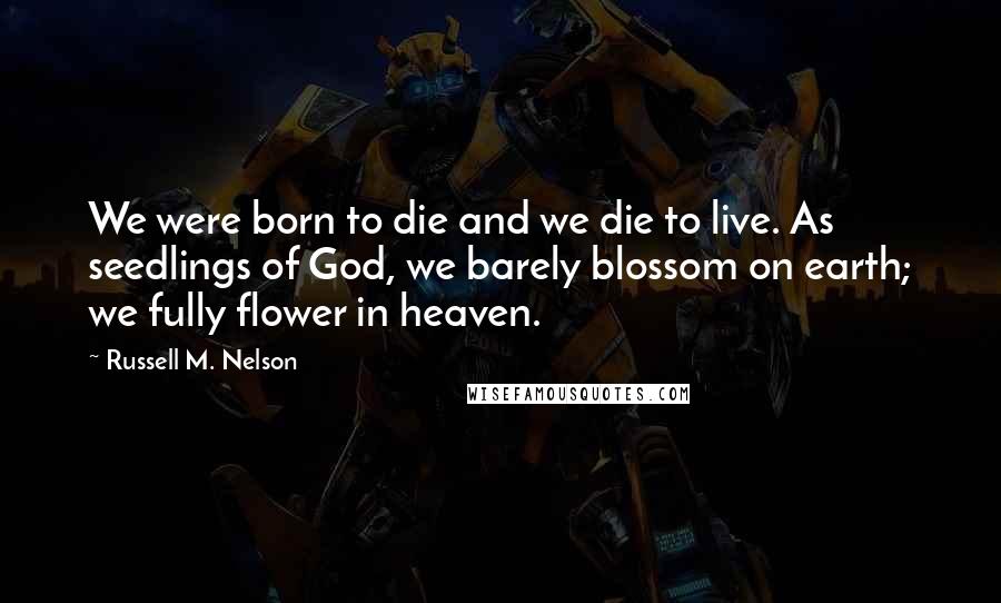 Russell M. Nelson Quotes: We were born to die and we die to live. As seedlings of God, we barely blossom on earth; we fully flower in heaven.