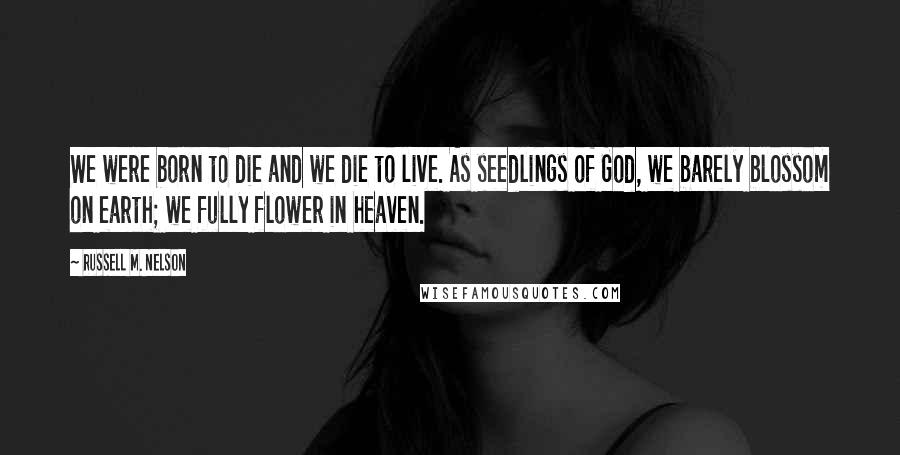 Russell M. Nelson Quotes: We were born to die and we die to live. As seedlings of God, we barely blossom on earth; we fully flower in heaven.