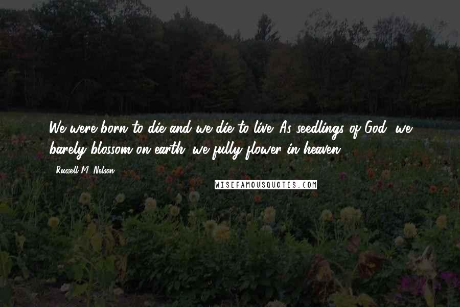 Russell M. Nelson Quotes: We were born to die and we die to live. As seedlings of God, we barely blossom on earth; we fully flower in heaven.